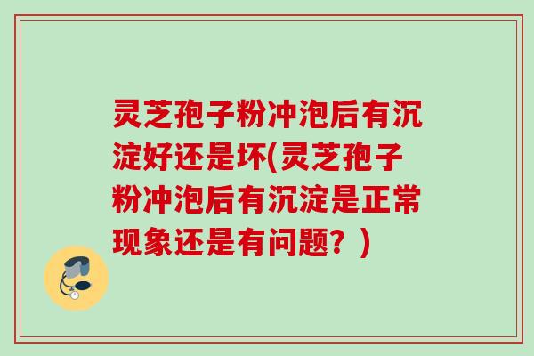 灵芝孢子粉冲泡后有沉淀好还是坏(灵芝孢子粉冲泡后有沉淀是正常现象还是有问题？)