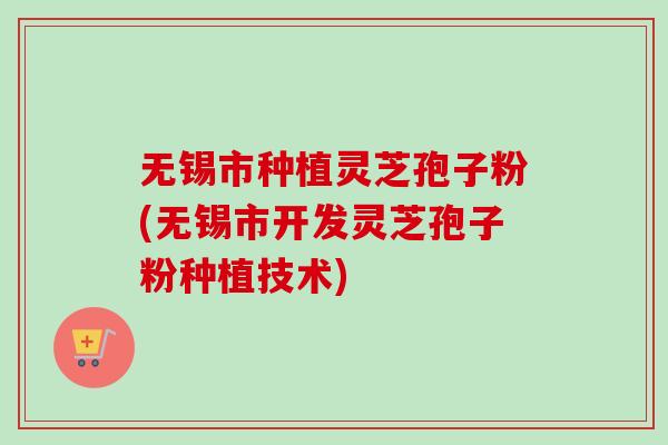 无锡市种植灵芝孢子粉(无锡市开发灵芝孢子粉种植技术)