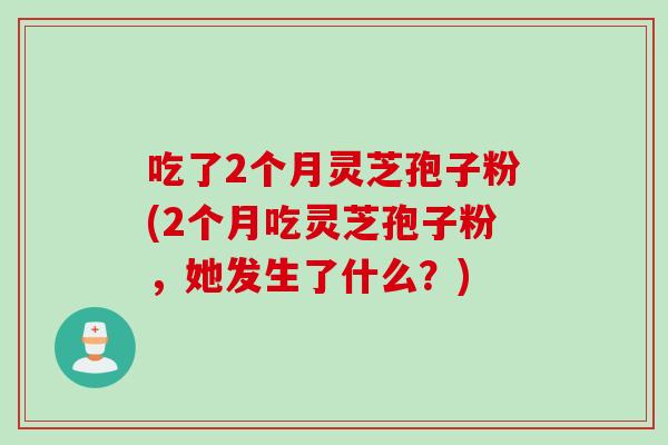吃了2个月灵芝孢子粉(2个月吃灵芝孢子粉，她发生了什么？)