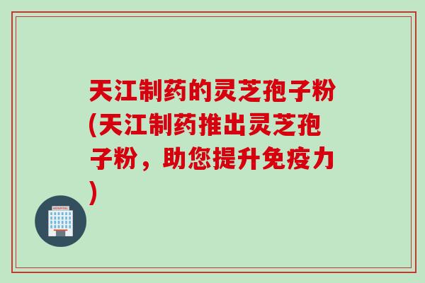 天江制药的灵芝孢子粉(天江制药推出灵芝孢子粉，助您提升免疫力)