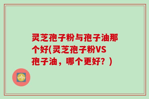 灵芝孢子粉与孢子油那个好(灵芝孢子粉VS孢子油,哪个更好?) 灵芝孢子粉与孢子油那个好(灵芝孢子粉VS孢子油,哪个更好?)