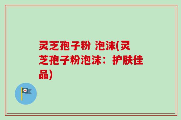 灵芝孢子粉 泡沫(灵芝孢子粉泡沫：护肤佳品)