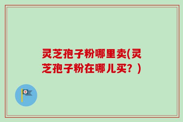 灵芝孢子粉哪里卖(灵芝孢子粉在哪儿买？)