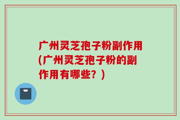 广州灵芝孢子粉副作用(广州灵芝孢子粉的副作用有哪些？)