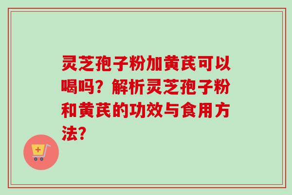 灵芝孢子粉加黄芪可以喝吗?解析灵芝孢子粉和黄芪的功效与食用方法? 灵芝孢子粉加黄芪可以喝吗?解析灵芝孢子粉和黄芪的功效与食用方法?