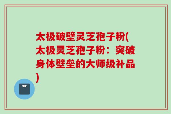 太极破壁灵芝孢子粉(太极灵芝孢子粉：突破身体壁垒的大师级补品)
