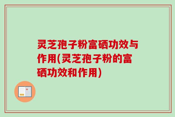 灵芝孢子粉富硒功效与作用(灵芝孢子粉的富硒功效和作用)