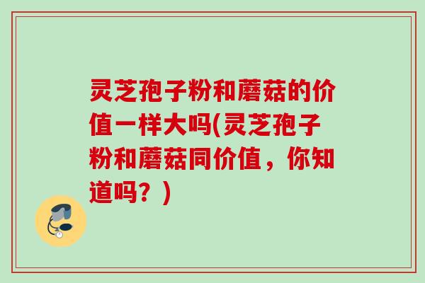 灵芝孢子粉和蘑菇的价值一样大吗(灵芝孢子粉和蘑菇同价值，你知道吗？)