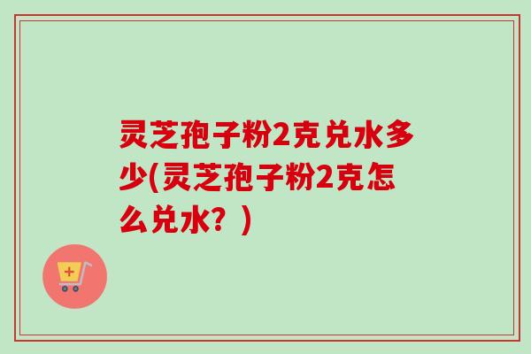 灵芝孢子粉2克兑水多少(灵芝孢子粉2克怎么兑水？)