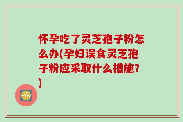 怀孕吃了灵芝孢子粉怎么办(孕妇误食灵芝孢子粉应采取什么措施？)
