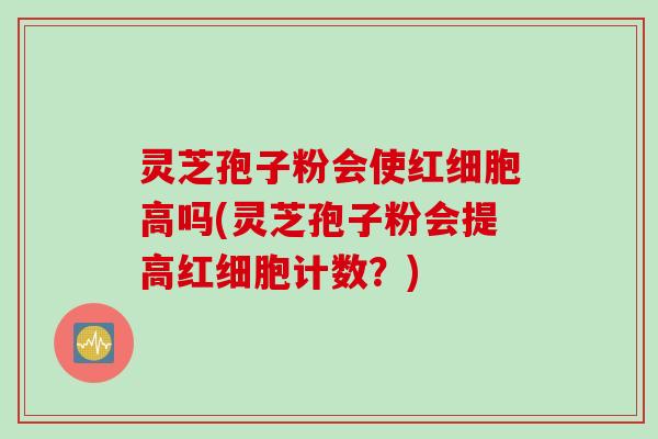 灵芝孢子粉会使红细胞高吗(灵芝孢子粉会提高红细胞计数？)