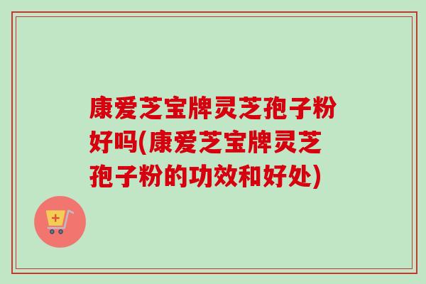 康爱芝宝牌灵芝孢子粉好吗(康爱芝宝牌灵芝孢子粉的功效和好处)