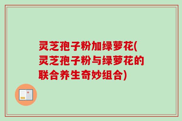灵芝孢子粉加绿萝花(灵芝孢子粉与绿萝花的联合养生奇妙组合)