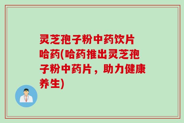 灵芝孢子粉中药饮片 哈药(哈药推出灵芝孢子粉中药片，助力健康养生)