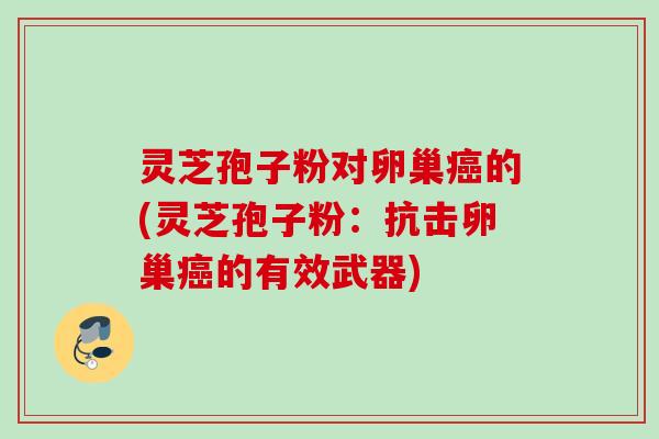 灵芝孢子粉对卵巢癌的(灵芝孢子粉：抗击卵巢癌的有效武器)
