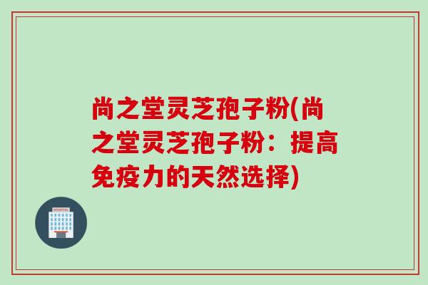 尚之堂灵芝孢子粉(尚之堂灵芝孢子粉：提高免疫力的天然选择)