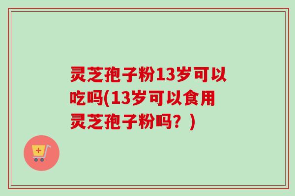 灵芝孢子粉13岁可以吃吗(13岁可以食用灵芝孢子粉吗？)