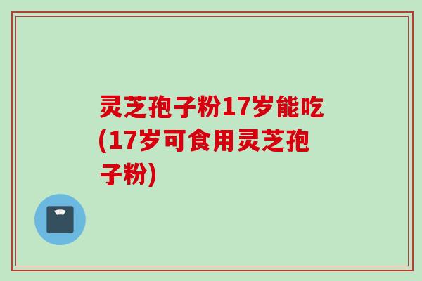灵芝孢子粉17岁能吃(17岁可食用灵芝孢子粉)