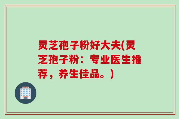 灵芝孢子粉好大夫(灵芝孢子粉：专业医生推荐，养生佳品。)