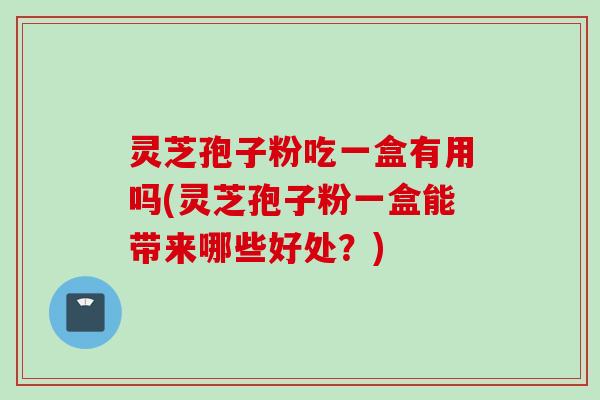 灵芝孢子粉吃一盒有用吗(灵芝孢子粉一盒能带来哪些好处？)