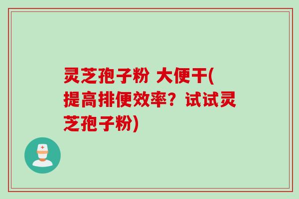 灵芝孢子粉 大便干(提高排便效率？试试灵芝孢子粉)
