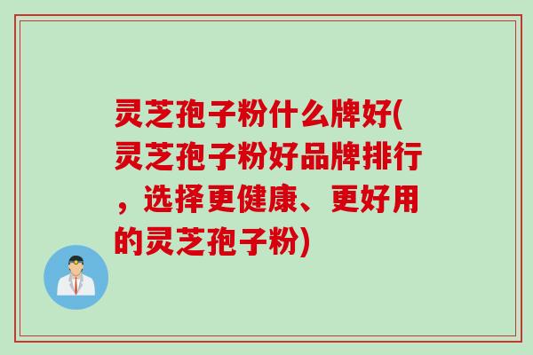 灵芝孢子粉什么牌好(灵芝孢子粉好品牌排行，选择更健康、更好用的灵芝孢子粉)
