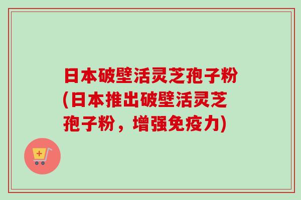 日本破壁活灵芝孢子粉(日本推出破壁活灵芝孢子粉，增强免疫力)