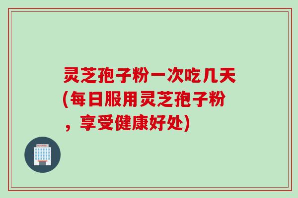 灵芝孢子粉一次吃几天(每日服用灵芝孢子粉，享受健康好处)