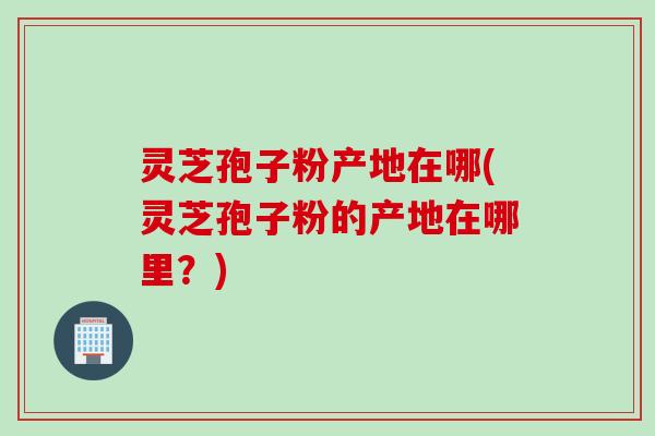 灵芝孢子粉产地在哪(灵芝孢子粉的产地在哪里？)