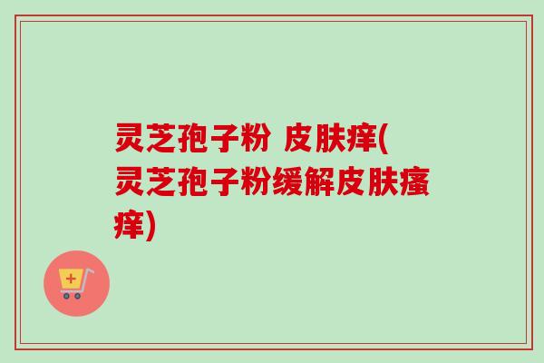 灵芝孢子粉 皮肤痒(灵芝孢子粉缓解皮肤瘙痒)