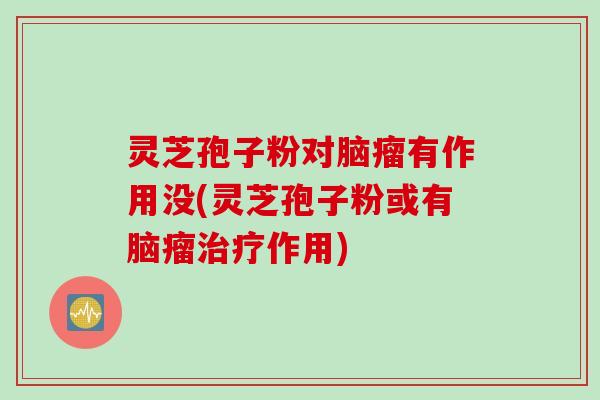 灵芝孢子粉对脑瘤有作用没(灵芝孢子粉或有脑瘤治疗作用)