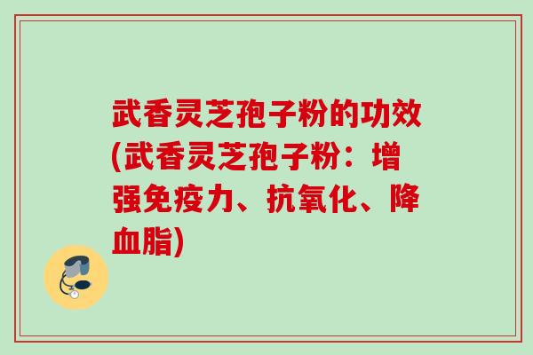 武香灵芝孢子粉的功效(武香灵芝孢子粉：增强免疫力、抗氧化、降血脂)