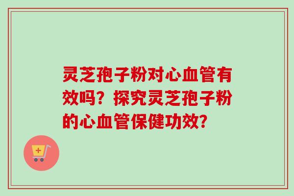 灵芝孢子粉对心血管有效吗？探究灵芝孢子粉的心血管保健功效？