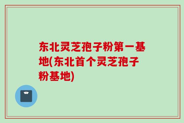 东北灵芝孢子粉第一基地(东北首个灵芝孢子粉基地)