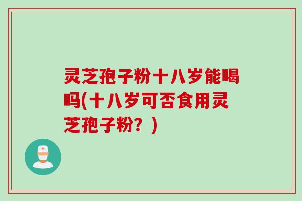 灵芝孢子粉十八岁能喝吗(十八岁可否食用灵芝孢子粉？)