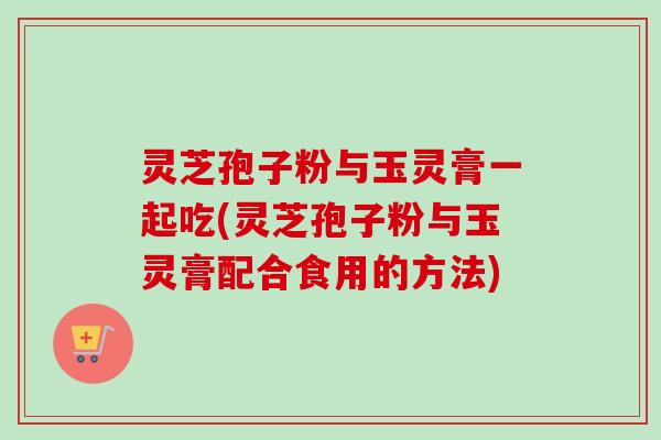 灵芝孢子粉与玉灵膏一起吃(灵芝孢子粉与玉灵膏配合食用的方法)