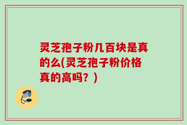 灵芝孢子粉几百块是真的么(灵芝孢子粉价格真的高吗？)