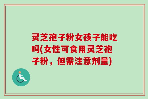 灵芝孢子粉女孩子能吃吗(女性可食用灵芝孢子粉，但需注意剂量)