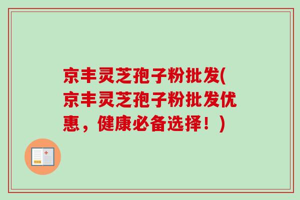 京丰灵芝孢子粉批发(京丰灵芝孢子粉批发优惠，健康必备选择！)