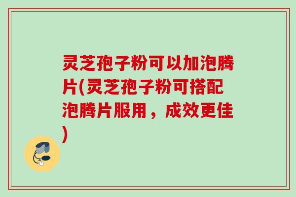灵芝孢子粉可以加泡腾片(灵芝孢子粉可搭配泡腾片服用，成效更佳)