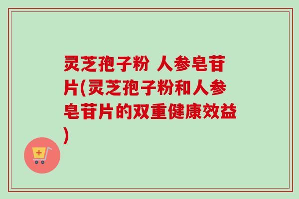 灵芝孢子粉 人参皂苷片(灵芝孢子粉和人参皂苷片的双重健康效益)