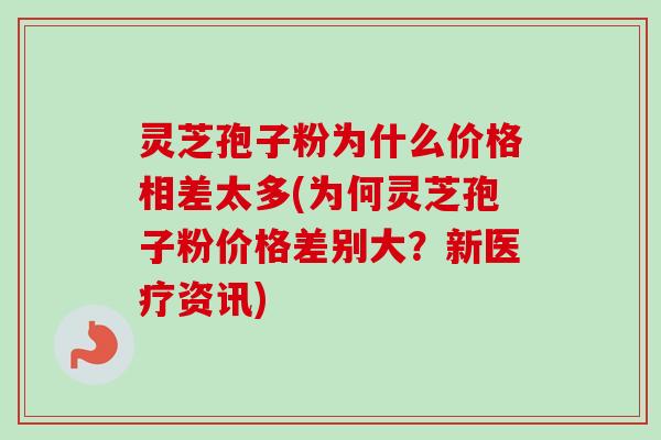 灵芝孢子粉为什么价格相差太多(为何灵芝孢子粉价格差别大？新医疗资讯)