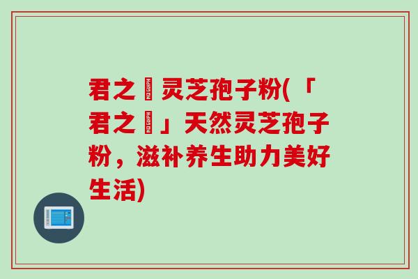 君之來灵芝孢子粉(「君之來」天然灵芝孢子粉，滋补养生助力美好生活)