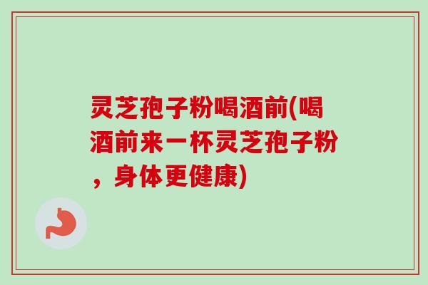 灵芝孢子粉喝酒前(喝酒前来一杯灵芝孢子粉，身体更健康)