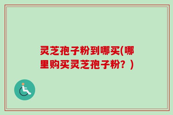 灵芝孢子粉到哪买(哪里购买灵芝孢子粉？)