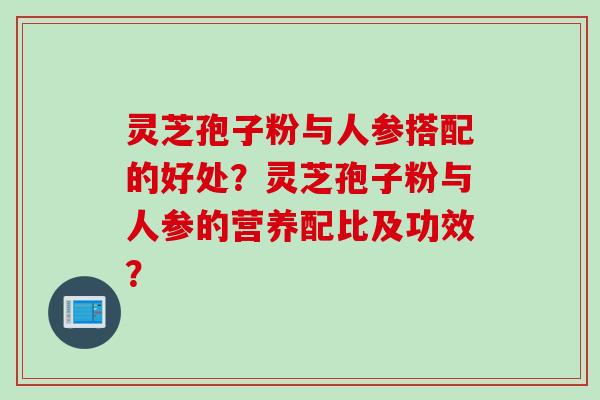 灵芝孢子粉与人参搭配的好处？灵芝孢子粉与人参的营养配比及功效？