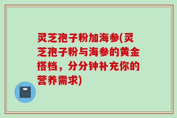 灵芝孢子粉加海参(灵芝孢子粉与海参的黄金搭档，分分钟补充你的营养需求)