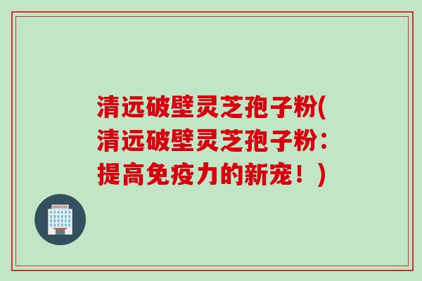 清远破壁灵芝孢子粉(清远破壁灵芝孢子粉：提高免疫力的新宠！)