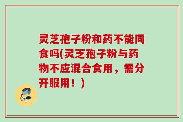 灵芝孢子粉和药不能同食吗(灵芝孢子粉与药物不应混合食用，需分开服用！)