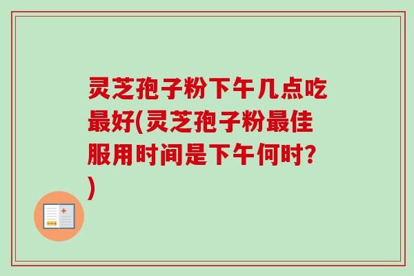 灵芝孢子粉下午几点吃最好(灵芝孢子粉最佳服用时间是下午何时？)